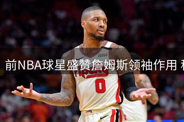 前NBA球星盛赞詹姆斯领袖作用 称其场上如教练般指引队友
